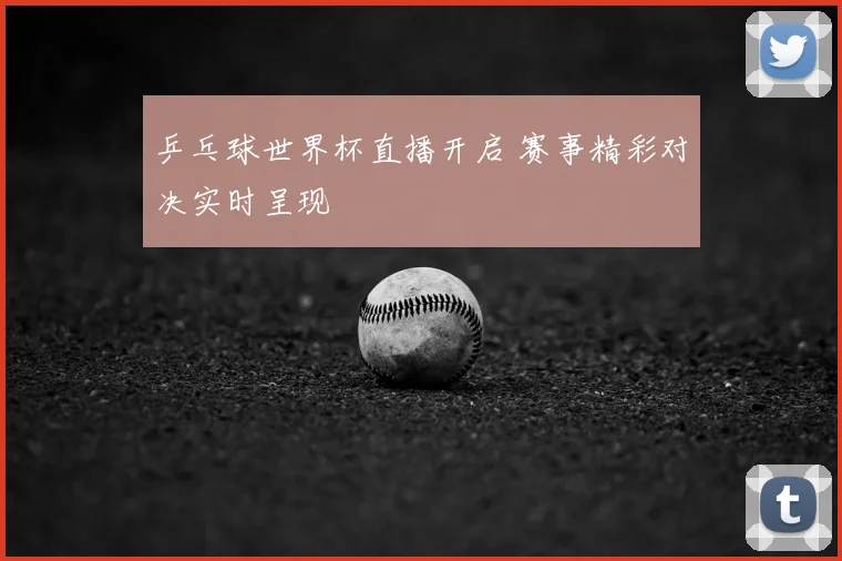 乒乓球世界杯直播开启 赛事精彩对决实时呈现