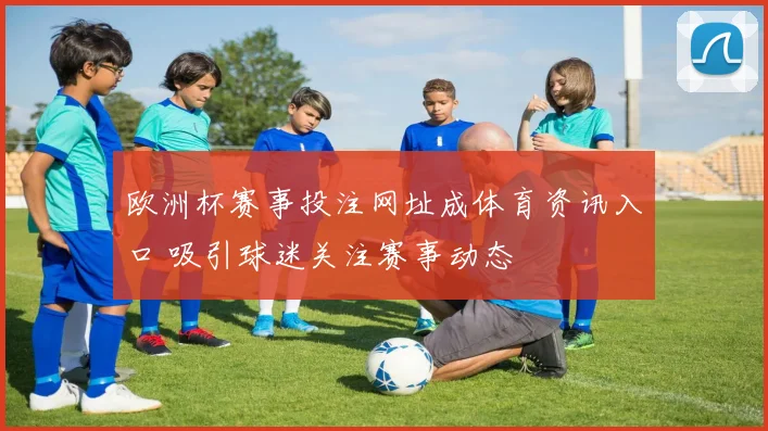欧洲杯赛事投注网址成体育资讯入口 吸引球迷关注赛事动态