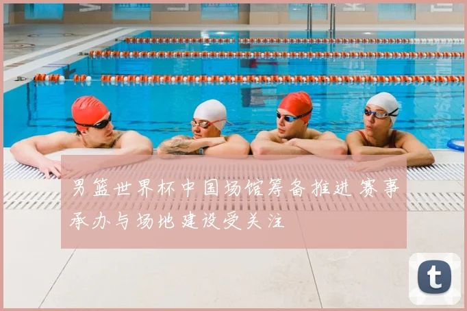 男篮世界杯中国场馆筹备推进 赛事承办与场地建设受关注