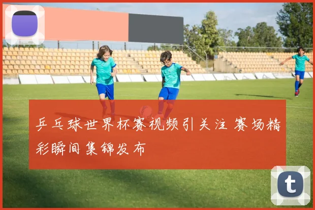 乒乓球世界杯赛视频引关注 赛场精彩瞬间集锦发布