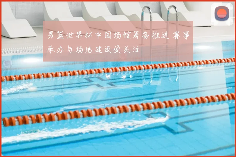 男篮世界杯中国场馆筹备推进 赛事承办与场地建设受关注