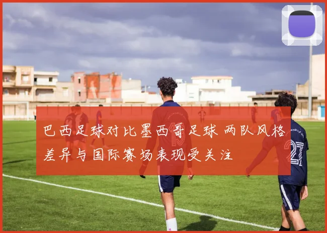 巴西足球对比墨西哥足球 两队风格差异与国际赛场表现受关注