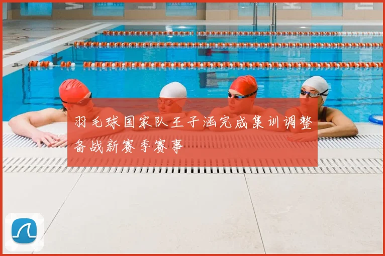 羽毛球国家队王子涵完成集训调整备战新赛季赛事