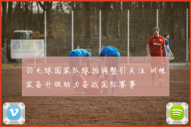 羽毛球国家队球拍调整引关注 训练装备升级助力备战国际赛事