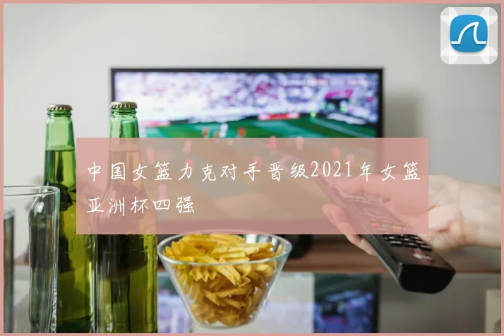 中国女篮力克对手晋级2021年女篮亚洲杯四强