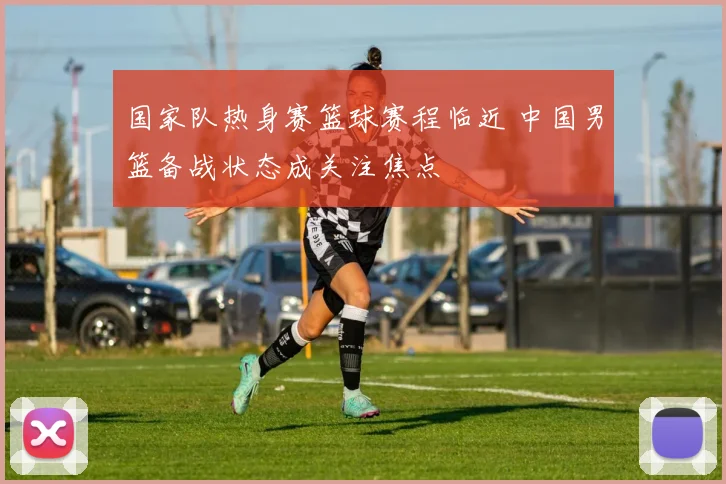 国家队热身赛篮球赛程临近 中国男篮备战状态成关注焦点