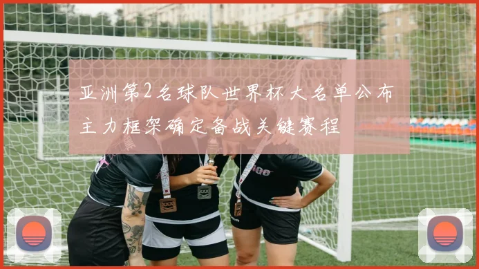 亚洲第2名球队世界杯大名单公布 主力框架确定备战关键赛程