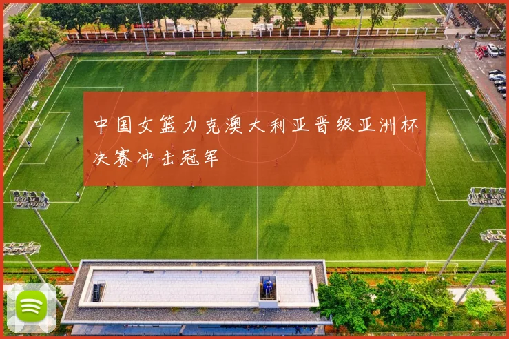 中国女篮力克澳大利亚晋级亚洲杯决赛冲击冠军