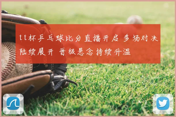 tt杯乒乓球比分直播开启 多场对决陆续展开 晋级悬念持续升温