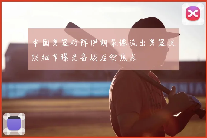 中国男篮对阵伊朗录像流出男篮攻防细节曝光备战后续焦点