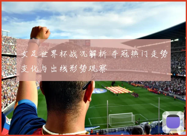女足世界杯战况解析 夺冠热门走势变化与出线形势观察