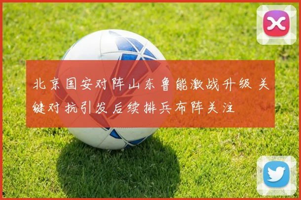 北京国安对阵山东鲁能激战升级 关键对抗引发后续排兵布阵关注