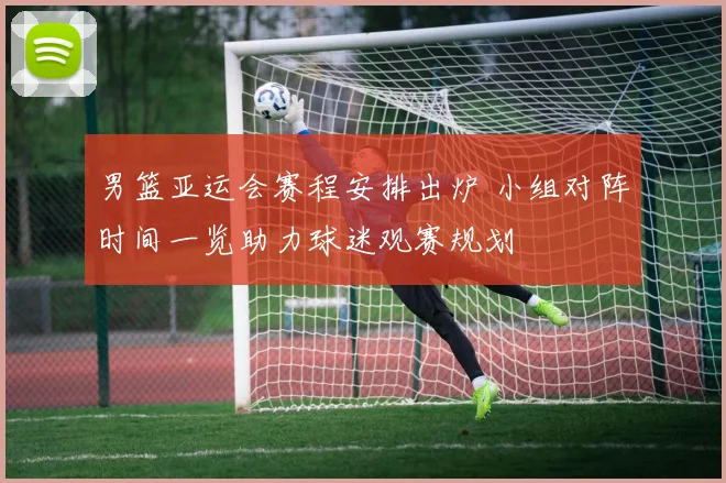 男篮亚运会赛程安排出炉 小组对阵时间一览助力球迷观赛规划