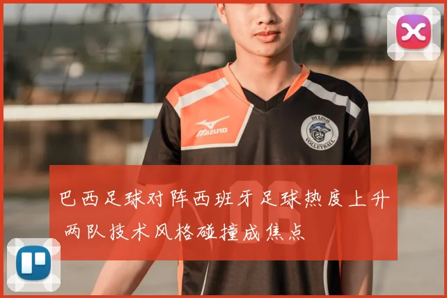 巴西足球对阵西班牙足球热度上升 两队技术风格碰撞成焦点