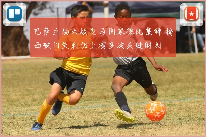 巴萨主场大战皇马国家德比集锦 梅西破门失利仍上演多次关键时刻