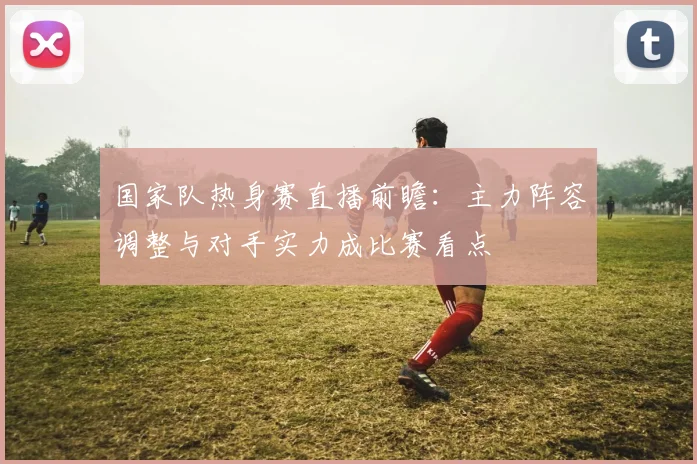 国家队热身赛直播前瞻：主力阵容调整与对手实力成比赛看点