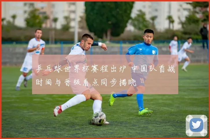 乒乓球世界杯赛程出炉 中国队首战时间与晋级看点同步揭晓