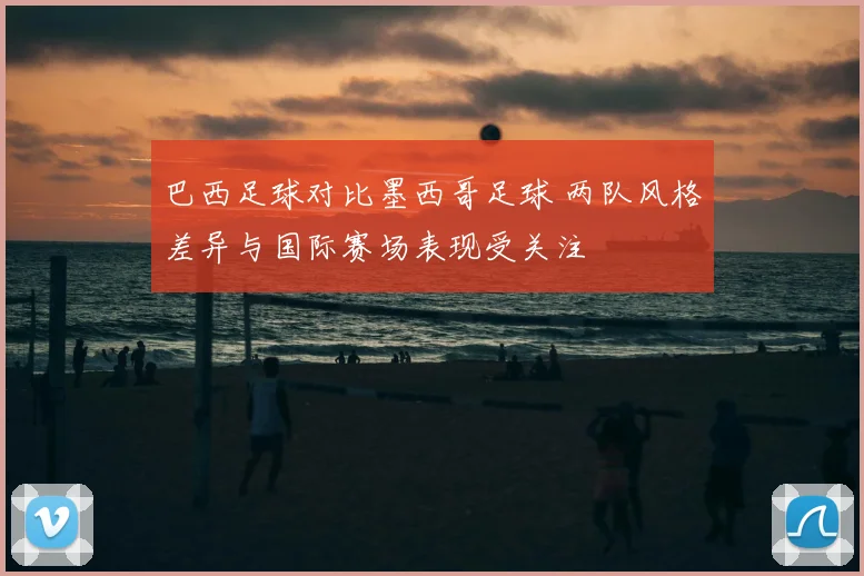 巴西足球对比墨西哥足球 两队风格差异与国际赛场表现受关注