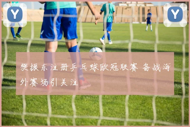 樊振东注册乒乓球欧冠联赛 备战海外赛场引关注