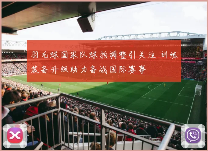 羽毛球国家队球拍调整引关注 训练装备升级助力备战国际赛事