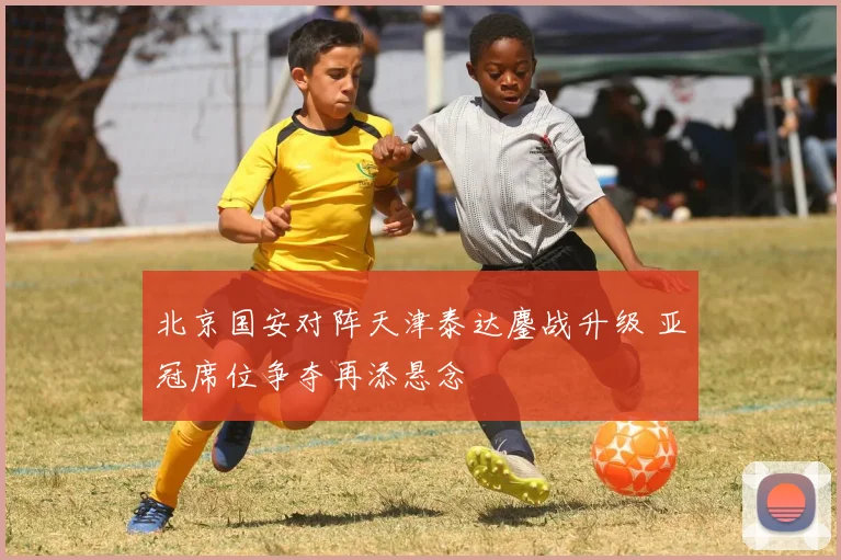 北京国安对阵天津泰达鏖战升级 亚冠席位争夺再添悬念