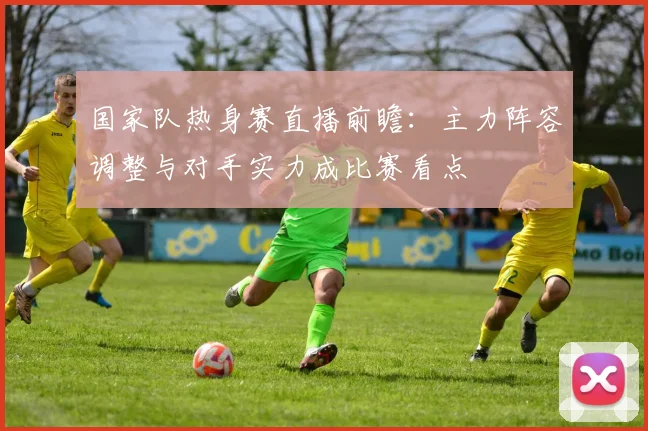 国家队热身赛直播前瞻：主力阵容调整与对手实力成比赛看点