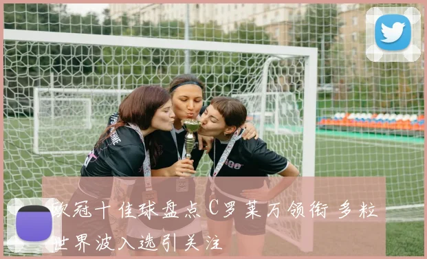 欧冠十佳球盘点 C罗莱万领衔 多粒世界波入选引关注