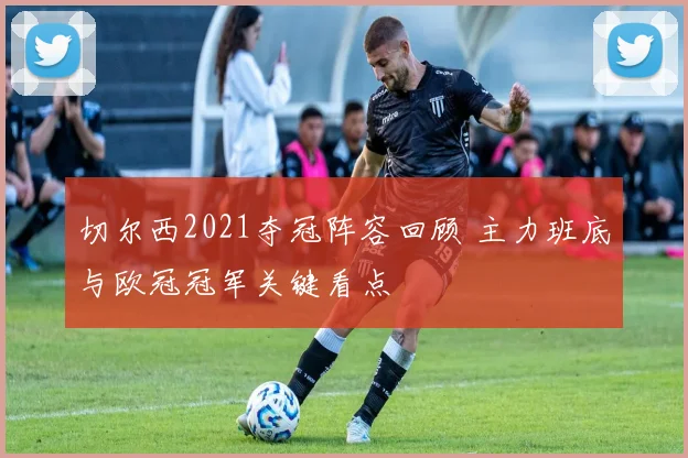 切尔西2021夺冠阵容回顾 主力班底与欧冠冠军关键看点