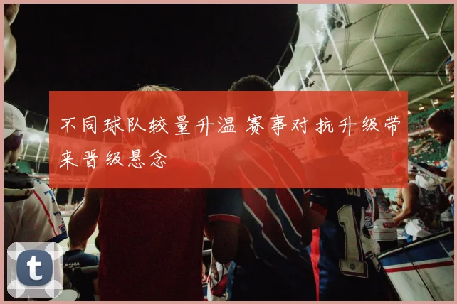 不同球队较量升温 赛事对抗升级带来晋级悬念