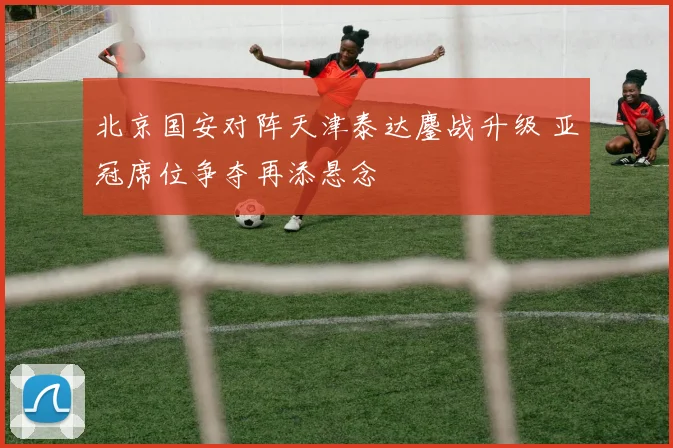 北京国安对阵天津泰达鏖战升级 亚冠席位争夺再添悬念