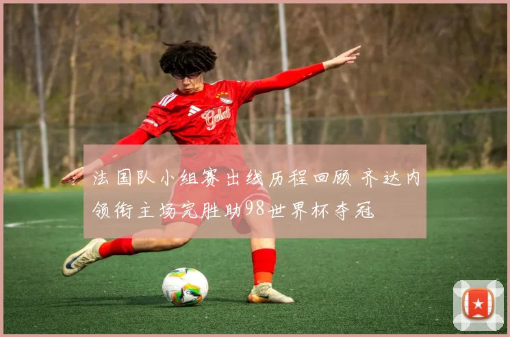 法国队小组赛出线历程回顾 齐达内领衔主场完胜助98世界杯夺冠