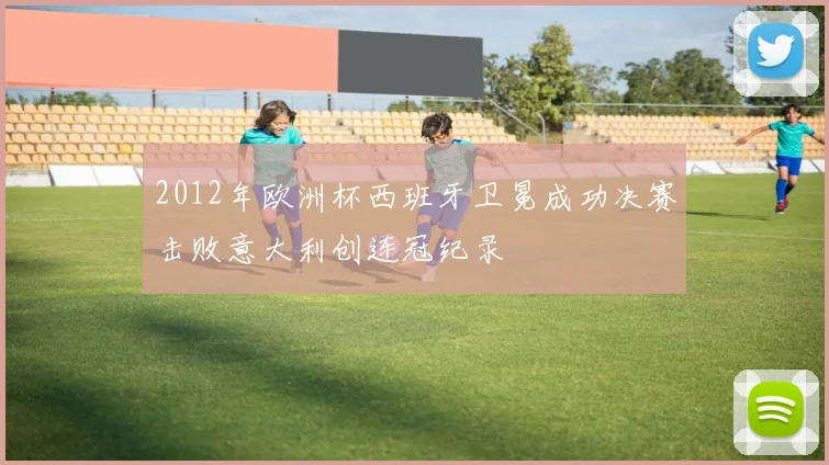 2012年欧洲杯西班牙卫冕成功决赛击败意大利创连冠纪录