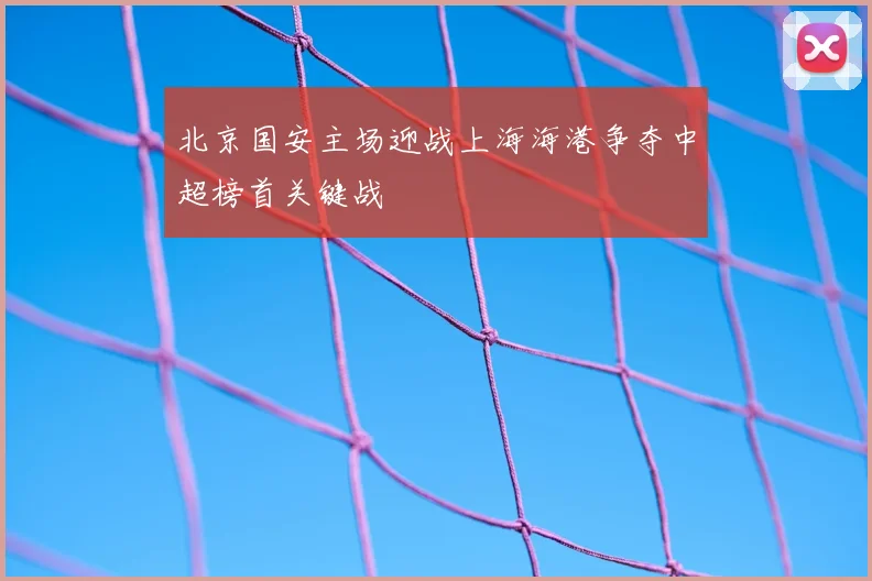 北京国安主场迎战上海海港争夺中超榜首关键战