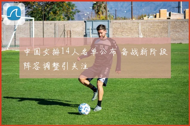 中国女排14人名单公布 备战新阶段阵容调整引关注