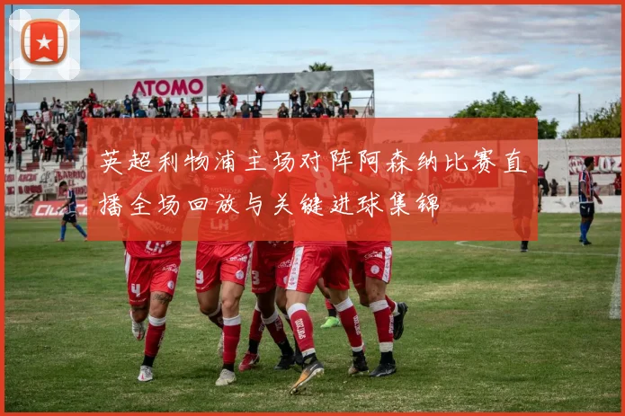 英超利物浦主场对阵阿森纳比赛直播全场回放与关键进球集锦