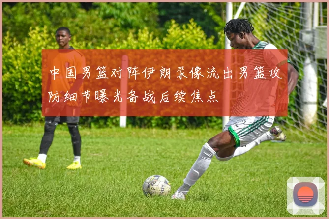中国男篮对阵伊朗录像流出男篮攻防细节曝光备战后续焦点